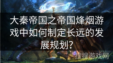 大秦帝国之帝国烽烟游戏中如何制定长远的发展规划？