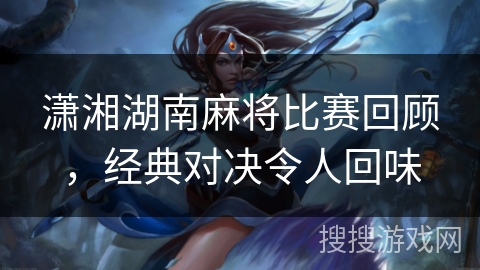 潇湘湖南麻将比赛回顾，经典对决令人回味