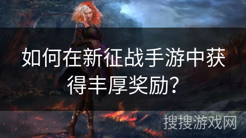 如何在新征战手游中获得丰厚奖励? 如何在新征战手游中获得丰厚奖励?