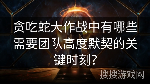 贪吃蛇大作战中有哪些需要团队高度默契的关键时刻？