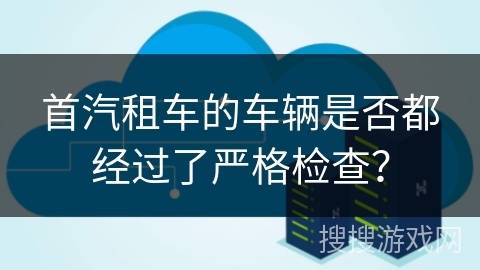首汽租车的车辆是否都经过了严格检查? 首汽租车的车辆是否都经过了严格检查?