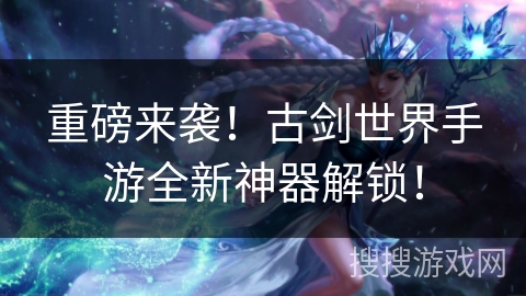 重磅来袭！古剑世界手游全新神器解锁！