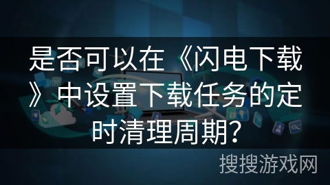 是否可以在《闪电下载》中设置下载任务的定时清理周期? 是否可以在《闪电下载》中设置下载任务的定时清理周期?
