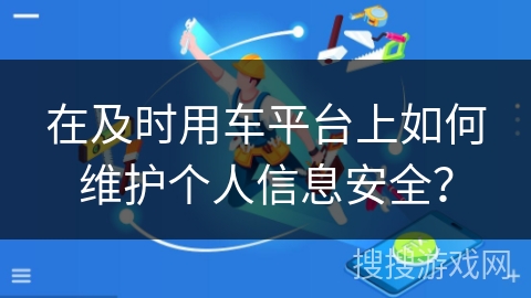 在及时用车平台上如何维护个人信息安全? 在及时用车平台上如何维护个人信息安全?