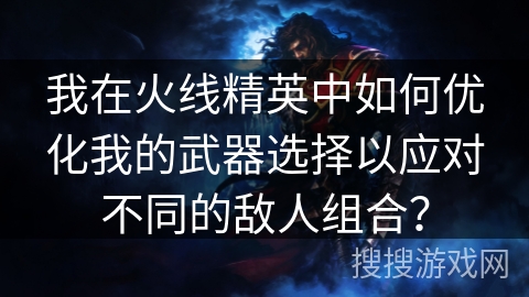我在火线精英中如何优化我的武器选择以应对不同的敌人组合？