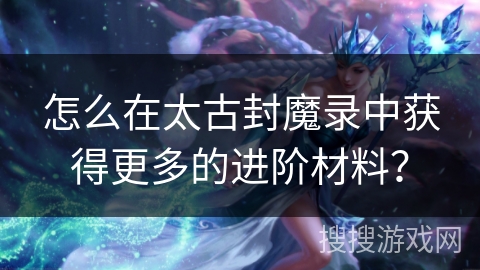 怎么在太古封魔录中获得更多的进阶材料？