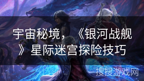 宇宙秘境,《银河战舰》星际迷宫探险技巧 宇宙秘境,《银河战舰》星际迷宫探险技巧