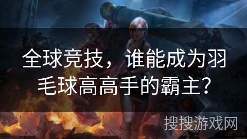 全球竞技,谁能成为羽毛球高高手的霸主? 全球竞技,谁能成为羽毛球高高手的霸主?