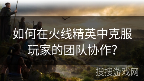 如何在火线精英中克服玩家的团队协作？