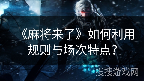 《麻将来了》如何利用规则与场次特点？