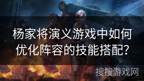 杨家将演义游戏中如何优化阵容的技能搭配？