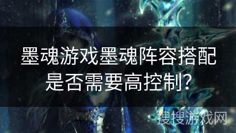 墨魂游戏墨魂阵容搭配是否需要高控制? 墨魂游戏墨魂阵容搭配是否需要高控制?