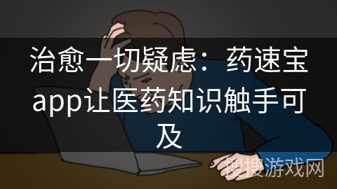 治愈一切疑虑:药速宝app让医药知识触手可及 治愈一切疑虑:药速宝app让医药知识触手可及