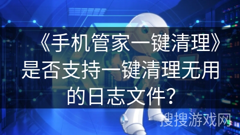 《手机管家一键清理》是否支持一键清理无用的日志文件？