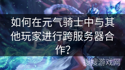 如何在元气骑士中与其他玩家进行跨服务器合作？