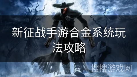 新征战手游合金系统玩法攻略 新征战手游合金系统玩法攻略