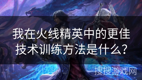 我在火线精英中的更佳技术训练方法是什么？