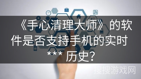 《手心清理大师》的软件是否支持手机的实时 *** 历史? 《手心清理大师》的软件是否支持手机的实时 *** 历史?