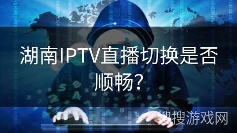 湖南IPTV直播切换是否顺畅? 湖南IPTV直播切换是否顺畅?