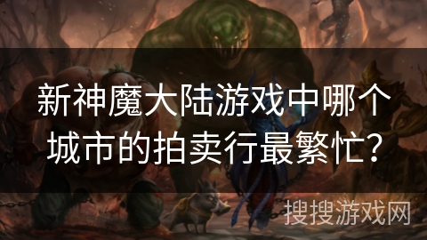 新神魔大陆游戏中哪个城市的拍卖行最繁忙? 新神魔大陆游戏中哪个城市的拍卖行最繁忙?