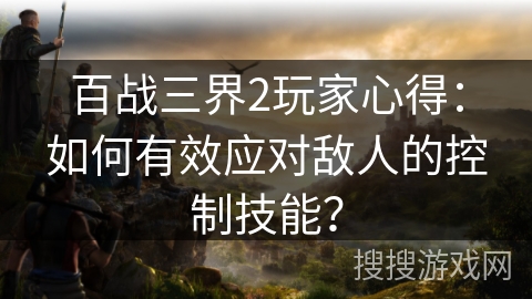 百战三界2玩家心得：如何有效应对敌人的控制技能？