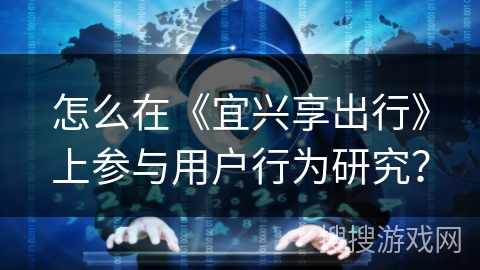 怎么在《宜兴享出行》上参与用户行为研究? 怎么在《宜兴享出行》上参与用户行为研究?