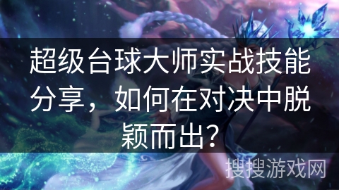 超级台球大师实战技能分享，如何在对决中脱颖而出？