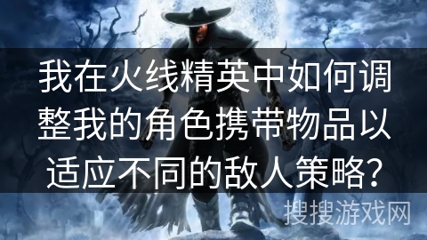 我在火线精英中如何调整我的角色携带物品以适应不同的敌人策略？