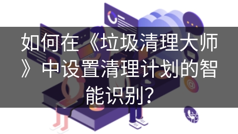 如何在《垃圾清理大师》中设置清理计划的智能识别? 如何在《垃圾清理大师》中设置清理计划的智能识别?