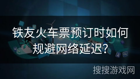 铁友火车票预订时如何规避网络延迟？