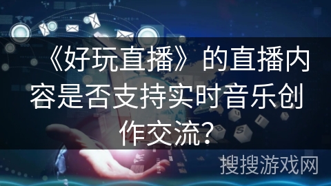 《好玩直播》的直播内容是否支持实时音乐创作交流? 《好玩直播》的直播内容是否支持实时音乐创作交流?