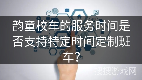 韵童校车的服务时间是否支持特定时间定制班车？