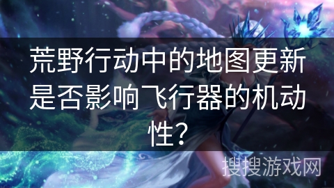 荒野行动中的地图更新是否影响飞行器的机动性？