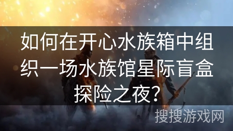 如何在开心水族箱中组织一场水族馆星际盲盒探险之夜? 如何在开心水族箱中组织一场水族馆星际盲盒探险之夜?