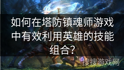 如何在塔防镇魂师游戏中有效利用英雄的技能组合？