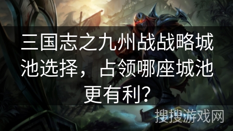三国志之九州战战略城池选择，占领哪座城池更有利？