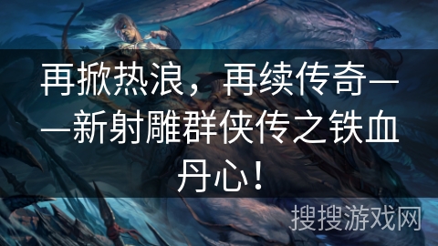 再掀热浪，再续传奇——新射雕群侠传之铁血丹心！