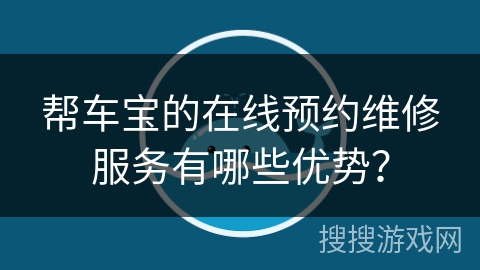 帮车宝的在线预约维修服务有哪些优势? 帮车宝的在线预约维修服务有哪些优势?
