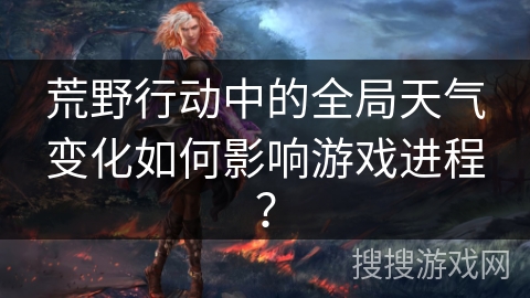 荒野行动中的全局天气变化如何影响游戏进程？