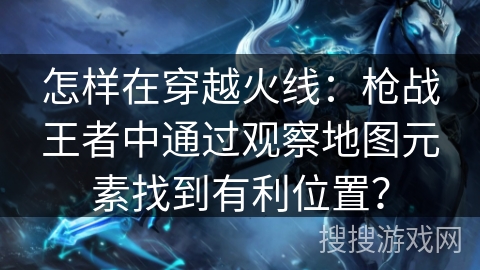 怎样在穿越火线：枪战王者中通过观察地图元素找到有利位置？