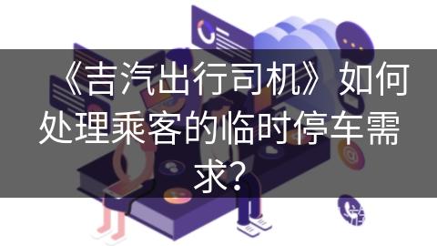 《吉汽出行司机》如何处理乘客的临时停车需求？