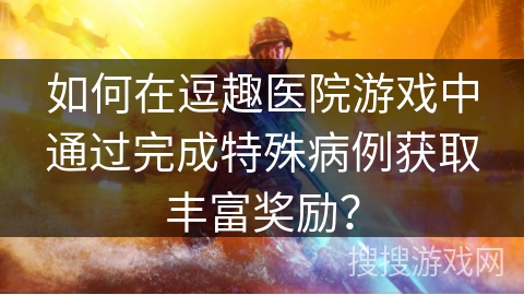 如何在逗趣医院游戏中通过完成特殊病例获取丰富奖励？