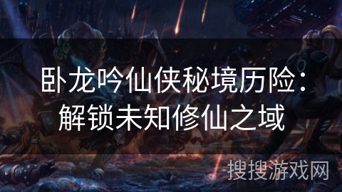 卧龙吟仙侠秘境历险:解锁未知修仙之域 卧龙吟仙侠秘境历险:解锁未知修仙之域