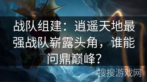 战队组建：逍遥天地最强战队崭露头角，谁能问鼎巅峰？