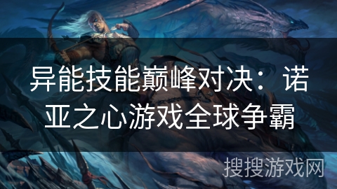 异能技能巅峰对决：诺亚之心游戏全球争霸