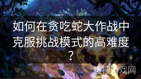 如何在贪吃蛇大作战中克服挑战模式的高难度？