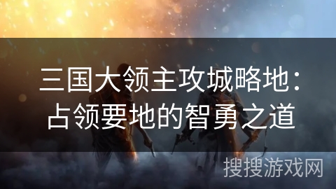 三国大领主攻城略地:占领要地的智勇之道 三国大领主攻城略地:占领要地的智勇之道