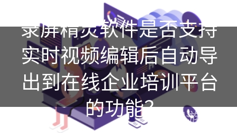 录屏精灵软件是否支持实时视频编辑后自动导出到在线企业培训平台的功能? 录屏精灵软件是否支持实时视频编辑后自动导出到在线企业培训平台的功能?