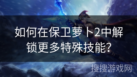 如何在保卫萝卜2中解锁更多特殊技能？