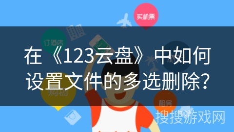 在《123云盘》中如何设置文件的多选删除？